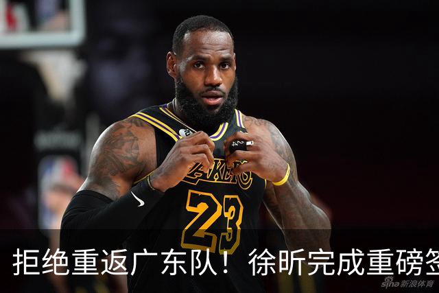 拒绝重返广东队！徐昕完成重磅签约，朱芳雨损失惨重！